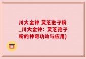 川大金钟 灵芝孢子粉_川大金钟：灵芝孢子粉的神奇功效与应用)