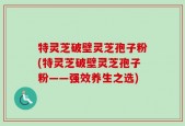 特灵芝破壁灵芝孢子粉(特灵芝破壁灵芝孢子粉——强效养生之选)