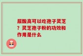 尿酸高可以吃孢子灵芝？灵芝孢子粉的功效和作用是什么