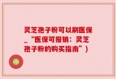 灵芝孢子粉可以刷医保_“医保可报销：灵芝孢子粉的购买指南”)