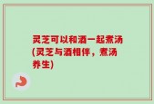 灵芝可以和酒一起煮汤(灵芝与酒相伴，煮汤养生)