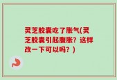 灵芝胶囊吃了胀气(灵芝胶囊引起腹胀？这样改一下可以吗？)