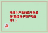 唉哪个产地的孢子粉最好(最佳孢子粉产地在哪？)