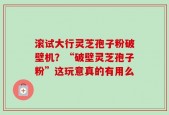 滚试大行灵芝孢子粉破壁机？“破壁灵芝孢子粉”这玩意真的有用么