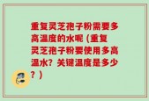 重复灵芝孢子粉需要多高温度的水呢 (重复灵芝孢子粉要使用多高温水？关键温度是多少？)