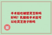 手术后吃破壁灵芝粉吗好吗？乳腺癌手术后可以吃灵芝孢子粉吗
