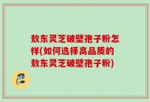 敖东灵芝破壁孢子粉怎样(如何选择高品质的敖东灵芝破壁孢子粉)