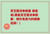灵芝西洋参胶囊 康富来(康富灵芝西洋参胶囊：提升免疫力的健康选择！)