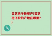 灵芝孢子粉哪产(灵芝孢子粉的产地在哪里？)
