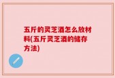 五斤的灵芝酒怎么放材料(五斤灵芝酒的储存方法)