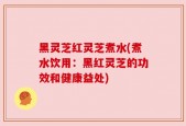 黑灵芝红灵芝煮水(煮水饮用：黑红灵芝的功效和健康益处)
