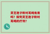 灵芝孢子粉对耳鸣有用吗？探究灵芝孢子粉对耳鸣的疗效？
