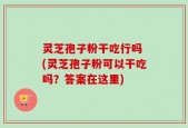 灵芝孢子粉干吃行吗 (灵芝孢子粉可以干吃吗？答案在这里)