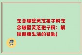 芝念破壁灵芝孢子粉芝念破壁灵芝孢子粉：解锁健康生活的钥匙)