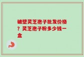 破壁灵芝孢子批发价格？灵芝孢子粉多少钱一盒