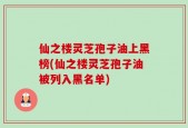 仙之楼灵芝孢子油上黑榜(仙之楼灵芝孢子油被列入黑名单)