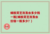 蜂胶灵芝洗发水多少钱一瓶(蜂胶灵芝洗发水价格一瓶多少？)