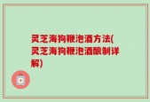 灵芝海狗鞭泡酒方法(灵芝海狗鞭泡酒酿制详解)