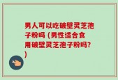男人可以吃破壁灵芝孢子粉吗 (男性适合食用破壁灵芝孢子粉吗？)
