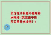灵芝孢子粉能不能用开水喝冲 (灵芝孢子粉可否用开水冲泡？)