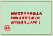 破壁灵芝孢子粉是上火的吗(破壁灵芝孢子粉会导致身体上火吗？)