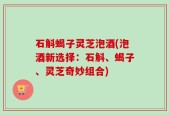 石斛蝎子灵芝泡酒(泡酒新选择：石斛、蝎子、灵芝奇妙组合)