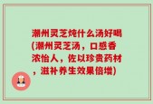 潮州灵芝炖什么汤好喝(潮州灵芝汤，口感香浓怡人，佐以珍贵药材，滋补养生效果倍增)