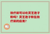 放疗前可以吃灵芝孢子粉吗？灵芝孢子粉在放疗前的应用？