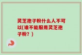 灵芝孢子粉什么人不可以(谁不能服用灵芝孢子粉？)