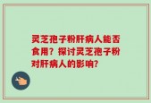 灵芝孢子粉肝病人能否食用？探讨灵芝孢子粉对肝病人的影响？
