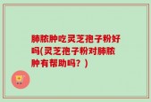 肺脓肿吃灵芝孢子粉好吗(灵芝孢子粉对肺脓肿有帮助吗？)
