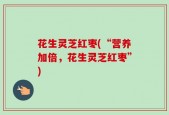 花生灵芝红枣(“营养加倍，花生灵芝红枣”)