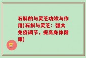 石斛的与灵芝功效与作用(石斛与灵芝：强大免疫调节，提高身体健康)
