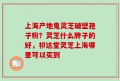 上海产地鬼灵芝破壁孢子粉？灵芝什么牌子的好，祁达堂灵芝上海哪里可以买到