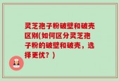 灵芝孢子粉破壁和破壳区别(如何区分灵芝孢子粉的破壁和破壳，选择更优？)