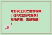吃野灵芝死亡案例视频(《野灵芝致死案例》现场再现，震撼警醒！)