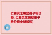 仁和灵芝破壁孢子粉价格_仁和灵芝破壁孢子粉价格全新解读)