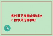 各种灵芝多糖含量对比？椴木灵芝哪种好