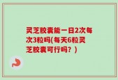 灵芝胶囊能一日2次每次3粒吗(每天6粒灵芝胶囊可行吗？)
