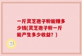 一斤灵芝孢子粉能赚多少钱(灵芝孢子粉一斤能产生多少收益？)