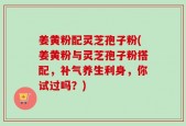 姜黄粉配灵芝孢子粉(姜黄粉与灵芝孢子粉搭配，补气养生利身，你试过吗？)