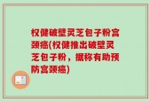 权健破壁灵芝包子粉宫颈癌(权健推出破壁灵芝包子粉，据称有助预防宫颈癌)