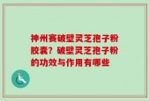 神州赛破壁灵芝孢子粉胶囊？破壁灵芝孢子粉的功效与作用有哪些