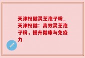 天津权健灵芝孢子粉_天津权健：高效灵芝孢子粉，提升健康与免疫力