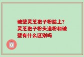 破壁灵芝孢子粉脸上？灵芝孢子粉头道粉和破壁有什么区别吗