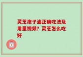 灵芝孢子油正确吃法及用量视频？灵芝怎么吃好
