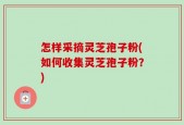 怎样采摘灵芝孢子粉(如何收集灵芝孢子粉？)