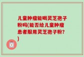 儿童肿瘤能喝灵芝孢子粉吗(能否给儿童肿瘤患者服用灵芝孢子粉？)
