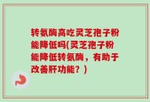 转氨酶高吃灵芝孢子粉能降低吗(灵芝孢子粉能降低转氨酶，有助于改善肝功能？)