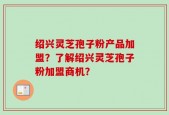 绍兴灵芝孢子粉产品加盟？了解绍兴灵芝孢子粉加盟商机？